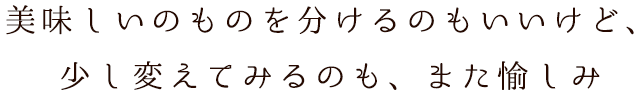 美味しいのものを分けるのもいいけど、少し変えてみるのも、また愉しみ